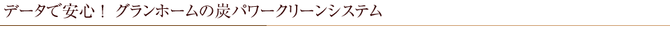 データで安心 ！  グランホームの炭パワークリーンシステム