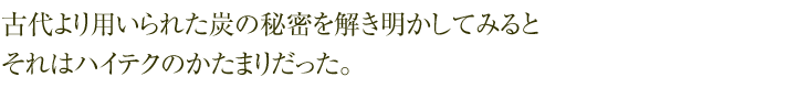 古代より用いられた炭の秘密を解き明かしてみると  それはハイテクのかたまりだった。