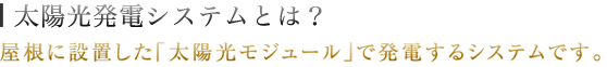 太陽光システムとは？屋根に設置した「太陽光モジュール」で発電するシステムです。
