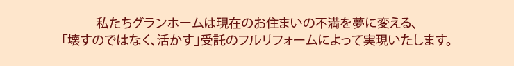 私たちグランホームは現在のお住まいの不満を夢に変える、
「壊すではなく、活かす」住宅のフルリフォームによって実現いたします。